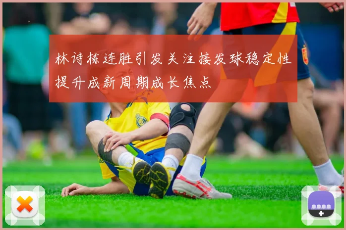 林诗栋连胜引发关注接发球稳定性提升成新周期成长焦点
