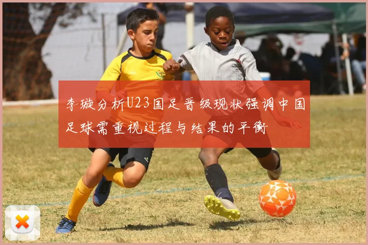 李璇分析U23国足晋级现状强调中国足球需重视过程与结果的平衡