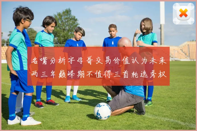 名嘴分析字母哥交易价值认为未来两三年巅峰期不值得三首轮选秀权