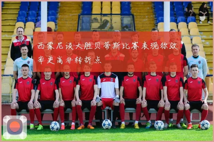 西蒙尼谈大胜贝蒂斯比赛表现称效率更高非转折点