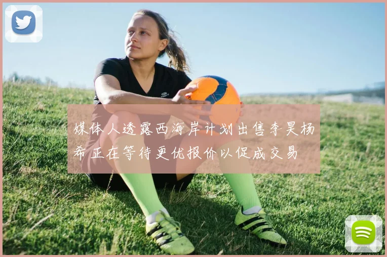 媒体人透露西海岸计划出售李昊杨希正在等待更优报价以促成交易