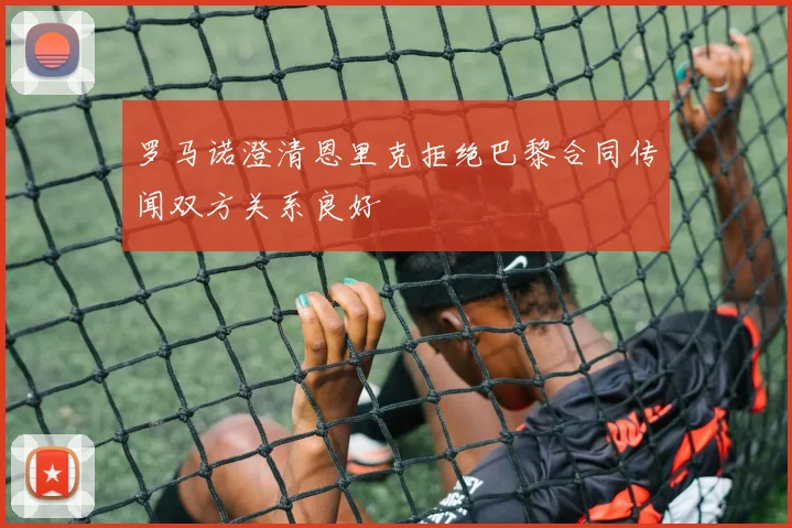 罗马诺澄清恩里克拒绝巴黎合同传闻双方关系良好
