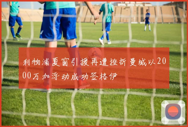 利物浦夏窗引援再遭挫折曼城以2000万加浮动成功签格伊