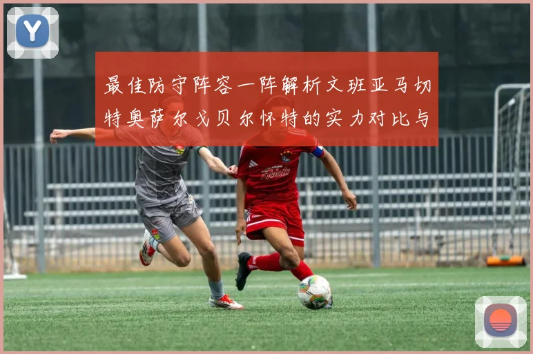 最佳防守阵容一阵解析文班亚马切特奥萨尔戈贝尔怀特的实力对比与展望