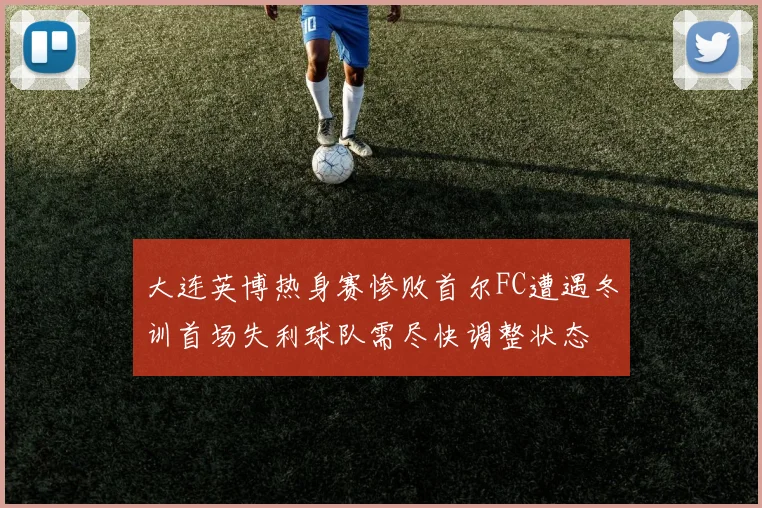 大连英博热身赛惨败首尔FC遭遇冬训首场失利球队需尽快调整状态