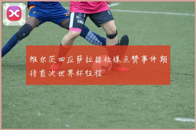 维尔茨回应萨拉赫社媒点赞事件期待首次世界杯征程