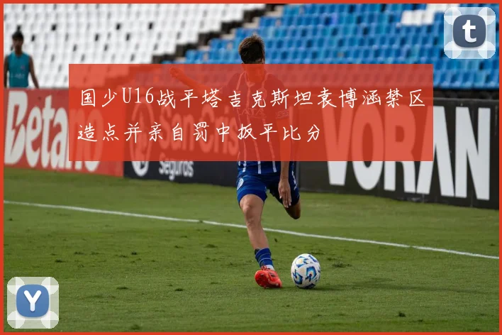 国少U16战平塔吉克斯坦袁博涵禁区造点并亲自罚中扳平比分
