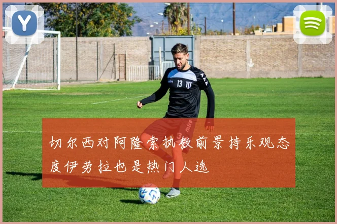 切尔西对阿隆索执教前景持乐观态度伊劳拉也是热门人选