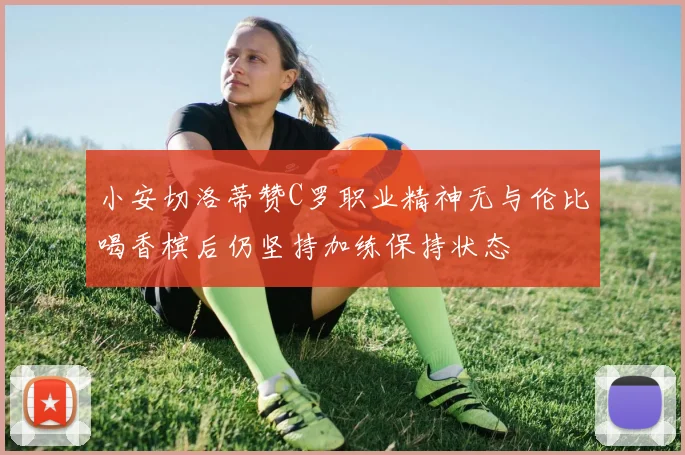 小安切洛蒂赞C罗职业精神无与伦比喝香槟后仍坚持加练保持状态