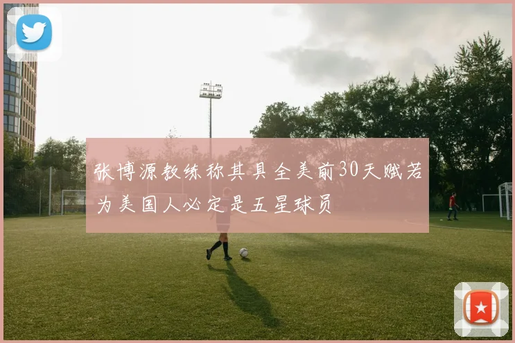 张博源教练称其具全美前30天赋若为美国人必定是五星球员