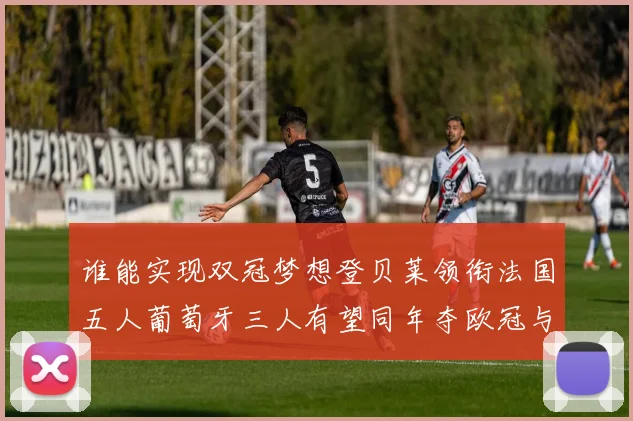 谁能实现双冠梦想登贝莱领衔法国五人葡萄牙三人有望同年夺欧冠与世界杯