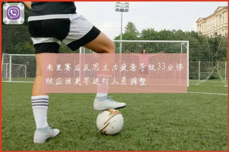 老里赛后反思主力疲惫导致33分惨败应该更早进行人员调整