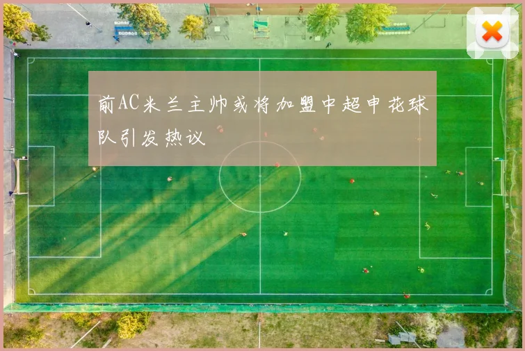 前AC米兰主帅或将加盟中超申花球队引发热议